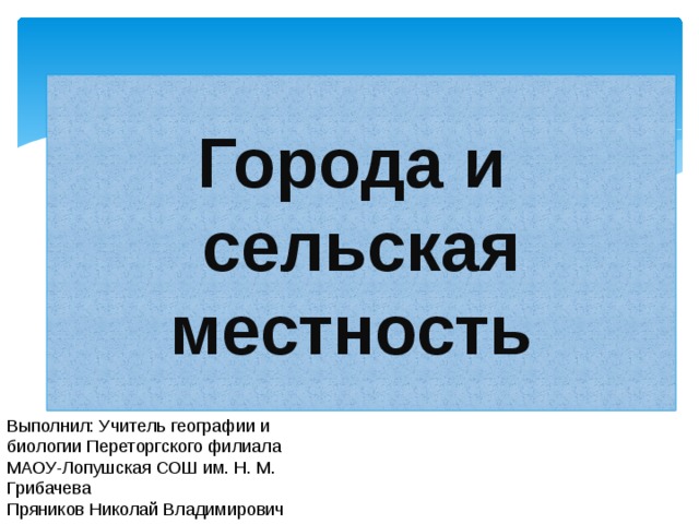 Города и  сельская местность Выполнил: Учитель географии и биологии Переторгского филиала МАОУ-Лопушская СОШ им. Н. М. Грибачева Пряников Николай Владимирович 