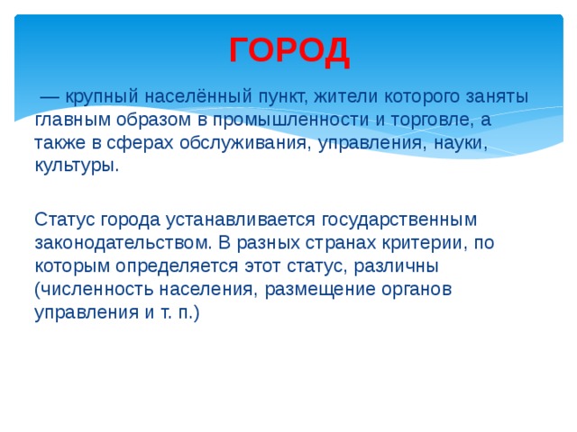 ГОРОД — крупный населённый пункт, жители которого заняты главным образом в промышленности и торговле, а также в сферах обслуживания, управления, науки, культуры. Статус города устанавливается государственным законодательством. В разных странах критерии, по которым определяется этот статус, различны (численность населения, размещение органов управления и т. п.) 