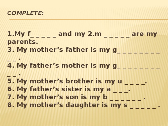 Complete:   1.My f_ _ _ _ _ and my 2.m _ _ _ _ _ are my parents.  3. My mother’s father is my g_ _ _ _ _ _ _ _ _ _ .  4. My father’s mother is my g_ _ _ _ _ _ _ _ _ _ .  5. My mother’s brother is my u _ _ _ _.  6. My father’s sister is my a _ _ _.  7. My mother’s son is my b _ _ _ _ _ _ .  8. My mother’s daughter is my s _ _ _ _ _ .      