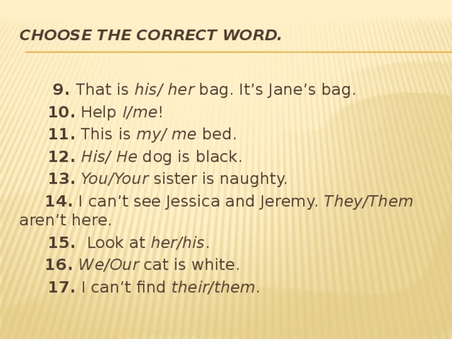 Choose the correct word.    9. That is his/ her bag. It’s Jane’s bag.  10. Help I/me !  11. This is my/ me bed.  12.  His/ He dog is black.  13.  You/Your sister is naughty.  14. I can’t see Jessica and Jeremy. They/Them aren’t here.  15. Look at her/his .  16. We/Our cat is white.  17. I can’t find their/them . 