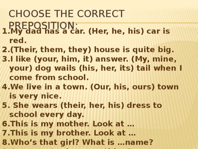 Choose the correct preposition: My dad has a car. (Her, he, his) car is red. (Their, them, they) house is quite big. I like (your, him, it) answer. (My, mine, your) dog wails (his, her, its) tail when I come from school. We live in a town. (Our, his, ours) town is very nice.  She wears (their, her, his) dress to school every day. This is my mother. Look at … This is my brother. Look at … Who’s that girl? What is …name? Ann, can I ask …something? He is my friend. …go to school together. … eyes are kind. Did you call them? … car is in front of the house. 