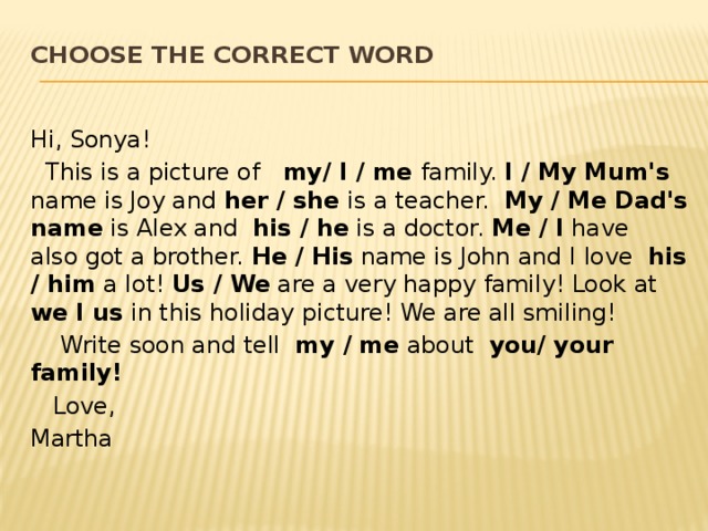 Choose the correct word   Hi, Sonya!  This is a picture of my/ I / me family. I / My Mum's name is Joy and her / she is a teacher. My / Me Dad's name is Alex and his / he is a doctor. Me / I have also got a brother. He / His name is John and I love his / him a lot! Us / We are a very happy family! Look at we I us in this holiday picture! We are all smiling!  Write soon and tell my / me about you/ your family!  Love, Martha 