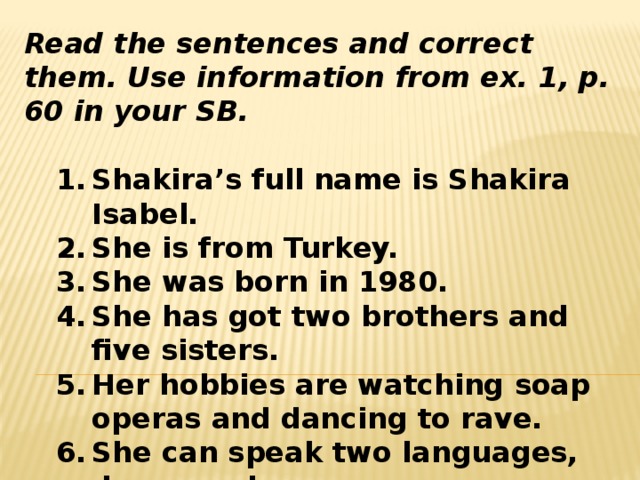 Read the sentences and correct them. Use information from ex. 1, p. 60 in your SB.   Shakira’s full name is Shakira Isabel. She is from Turkey. She was born in 1980. She has got two brothers and five sisters. Her hobbies are watching soap operas and dancing to rave. She can speak two languages, dance and run. Shakira’s full name is Shakira Isabel. She is from Turkey. She was born in 1980. She has got two brothers and five sisters. Her hobbies are watching soap operas and dancing to rave. She can speak two languages, dance and run. 