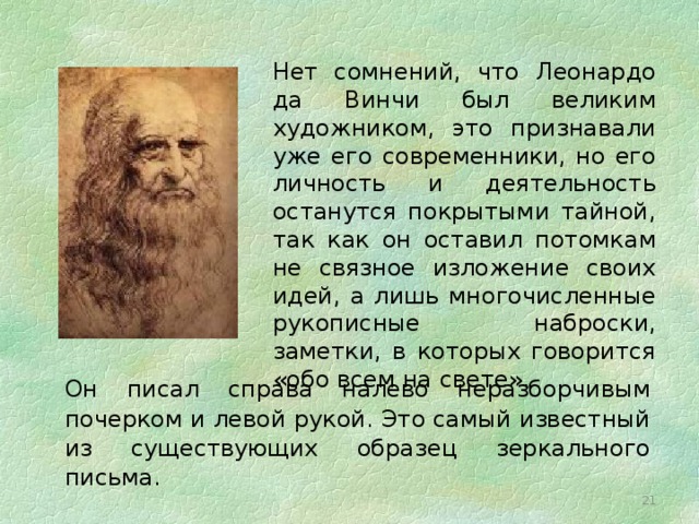  Нет сомнений, что Леонардо да Винчи был великим художником, это признавали уже его современники, но его личность и деятельность останутся покрытыми тайной, так как он оставил потомкам не связное изложение своих идей, а лишь многочисленные рукописные наброски, заметки, в которых говорится «обо всем на свете». Он писал справа налево неразборчивым почерком и левой рукой. Это самый известный из существующих образец зеркального письма. 16 