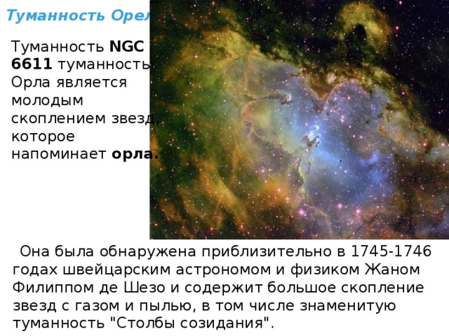 Туманность Орел Туманность  NGC 6611  туманность Орла является молодым скоплением звезд, которое напоминает  орла.   Она была обнаружена приблизительно в 1745-1746 годах швейцарским астрономом и физиком Жаном Филиппом де Шезо и содержит большое скопление звезд с газом и пылью, в том числе знаменитую туманность 