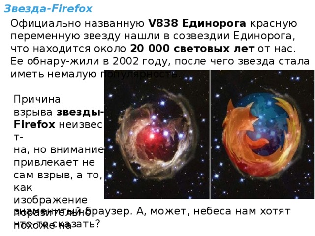 Звезда-Firefox Официально названную  V838 Единорога  красную переменную звезду нашли в созвездии Единорога, что находится около  20 000 световых лет  от нас. Ее обнару-жили в 2002 году, после чего звезда стала иметь немалую популярность. Причина взрыва  звезды-Firefox  неизвест- на, но внимание привлекает не сам взрыв, а то, как изображение поразительно похоже на знаменитый браузер. А, может, небеса нам хотят что-то сказать? 