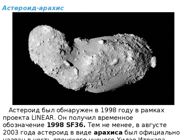 Астероид-арахис  Астероид был обнаружен в 1998 году в рамках проекта LINEAR. Он получил временное обозначение  1998 SF36.  Тем не менее, в августе 2003 года астероид в виде  арахиса  был официально назван в честь японского ученого Хидэо Итокава. 