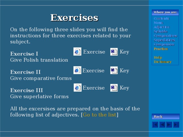 Where you are: Exercises Contents Noun Adjective Syllable Comparatives Superlatives Comparison Practice  Help Dictionary On the following three slides you will find the instructions for three exercises related to your subject. Exercise I Give Polish translation Exercise II Give comparative forms Exercise III Give superlative forms All the excersises are prepared on the basis of the following list of adjectives. [ Go to the list ] Exercise Key Key Exercise Key Exercise Back 