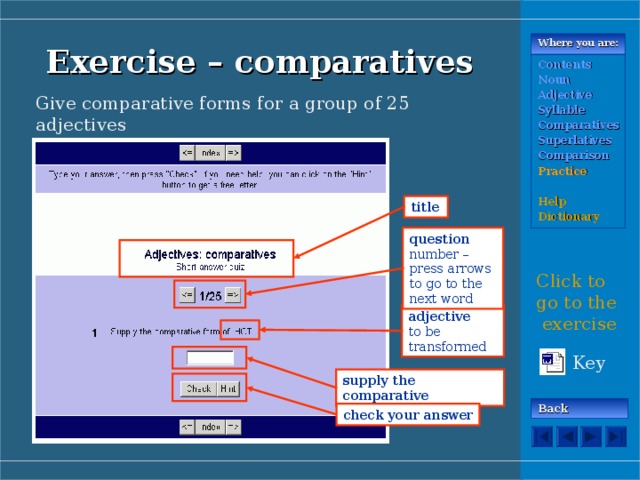 Where you are: Exercise – comparatives Contents Noun Adjective Syllable Comparatives Superlatives Comparison Practice  Help Dictionary Give comparative forms for a group of 25 adjectives title question  number – press arrows to go to the next word Click to go to the exercise adjective  to be transformed Key supply the comparative Back check your answer 