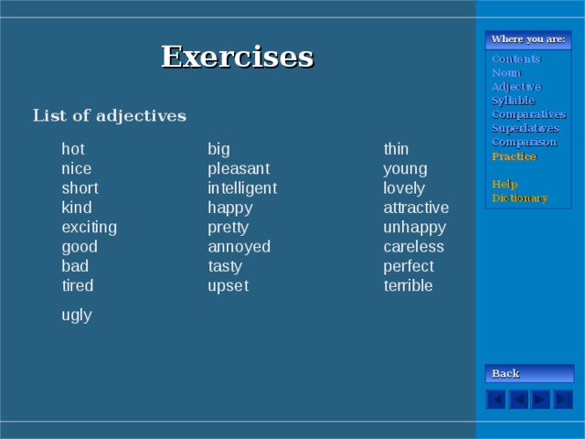 Where you are: Exercises Contents Noun Adjective Syllable Comparatives Superlatives Comparison Practice  Help Dictionary List of adjectives hot    big    thin  nice   pleasant   young short   intelligent   lovely kind   happy    attractive exciting   pretty    unhappy good   annoyed   careless bad    tasty    perfect tired   upset    terrible ugly  hot    big    thin  nice   pleasant   young short   intelligent   lovely kind   happy    attractive exciting   pretty    unhappy good   annoyed   careless bad    tasty    perfect tired   upset    terrible ugly  Back 