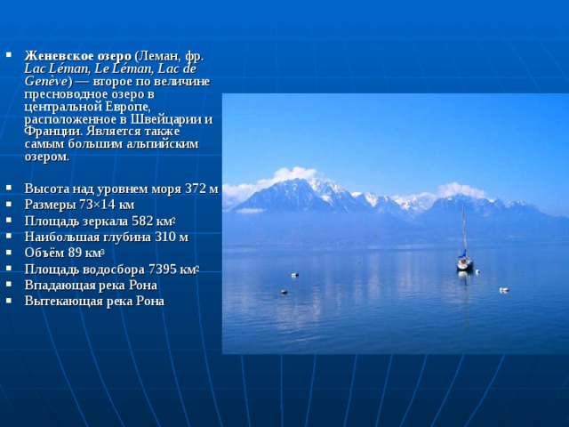 Женевское озеро (Леман, фр. Lac Léman, Le Léman, Lac de Genève ) — второе по величине пресноводное озеро в центральной Европе, расположенное в Швейцарии и Франции. Является также самым большим альпийским озером. Высота над уровнем моря 372 м Размеры 73×14 км Площадь зеркала 582 км 2 Наибольшая глубина 310 м Объём 89 км 3 Площадь водосбора 7395 км 2 Впадающая река Рона Вытекающая река Рона 