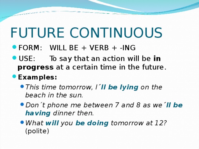 FUTURE CONTINUOUS FORM:  WILL BE + VERB + -ING USE:  To say that an action will be in    progress at a certain time in the future. Examples:  This time tomorrow, I ´ ll be lying on the  beach in the sun. Don´t phone me between 7 and 8 as we ´ ll be having dinner then. What will you be doing tomorrow at 12? (polite) This time tomorrow, I ´ ll be lying on the  beach in the sun. Don´t phone me between 7 and 8 as we ´ ll be having dinner then. What will you be doing tomorrow at 12? (polite) 