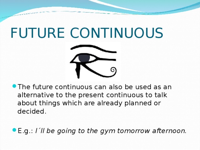FUTURE CONTINUOUS The future continuous can also be used as an alternative to the present continuous to talk about things which are already planned or decided.  E.g.: I´ll be going to the gym tomorrow afternoon.  