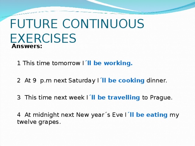 FUTURE CONTINUOUS EXERCISES Answers:  1 This time tomorrow I ´ll be working.   2 At 9 p.m next Saturday I ´ll be cooking dinner.  3 This time next week I ´ll be travelling to Prague.  4 At midnight next New year´s Eve I ´ll be eating my  twelve grapes. 