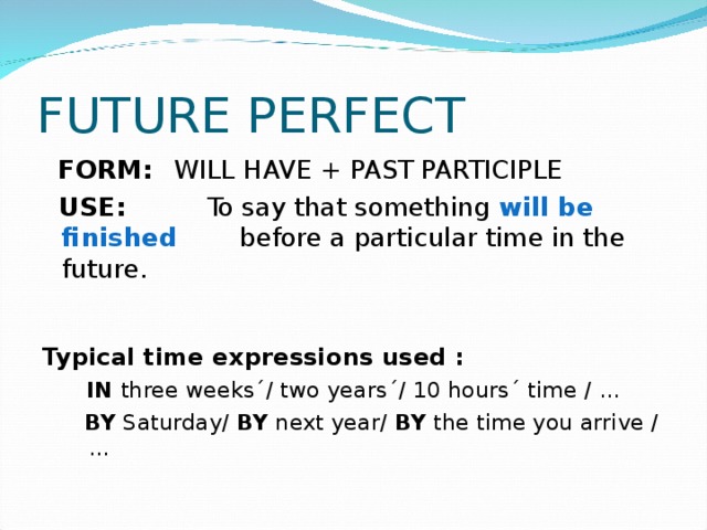 FUTURE PERFECT  FORM:  WILL HAVE + PAST PARTICIPLE  USE: To say that something will be finished    before a particular time in the future. Typical time expressions used :  IN three weeks´/ two years´/ 10 hours´ time / …  BY Saturday/ BY next year/ BY the time you arrive / …  IN three weeks´/ two years´/ 10 hours´ time / …  BY Saturday/ BY next year/ BY the time you arrive / … 