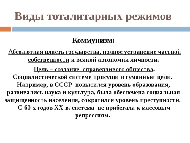 Виды тоталитарных режимов Коммунизм:  Абсолютная власть государства, полное устранение частной собственности и всякой автономии личности.  Цель – создание справедливого общества . Социалистической системе присущи и гуманные цели. Например, в СССР повысился уровень образования, развивались наука и культура, была обеспечена социальная защищенность населения, сократился уровень преступности. С 60-х годов XX в. система не прибегала к массовым репрессиям.   