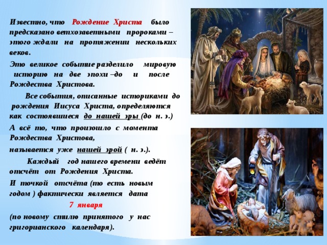 Известно, что Рождение Христа было предсказано ветхозаветными пророками – этого ждали на протяжении нескольких веков. Это великое событие разделило мировую историю на две эпохи –до и после Рождества Христова.  Все события, описанные историками до рождения Иисуса Христа, определяются как состоявшиеся до нашей эры (до н. э.) А всё то, что произошло с момента Рождества Христова, называется уже нашей эрой ( н. э.).    Каждый год нашего времени ведёт отсчёт от Рождения Христа. И точкой отсчёта (то есть новым годом ) фактически является дата  7 января (по новому стилю принятого у нас григорианского календаря). 