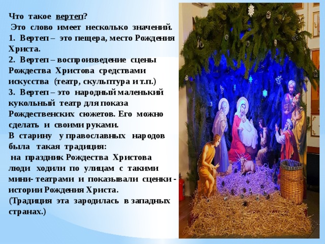 Что такое вертеп ?  Это слово имеет несколько значений.  1. Вертеп – это пещера, место Рождения Христа.  2. Вертеп – воспроизведение сцены Рождества Христова средствами искусства (театр, скульптура и т.п.)  3. Вертеп – это народный маленький кукольный театр для показа Рождественских сюжетов. Его можно сделать и своими руками.  В старину у православных народов была такая традиция:  на праздник Рождества Христова  люди ходили по улицам с такими мини- театрами и показывали сценки - истории Рождения Христа.  (Традиция эта зародилась в западных странах.)        