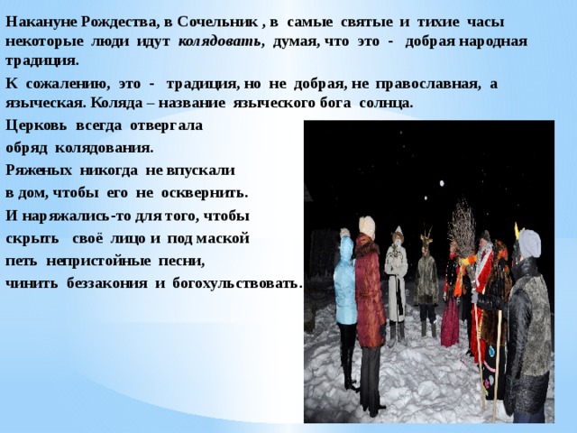 Накануне Рождества, в Сочельник , в самые святые и тихие часы некоторые люди идут колядовать , думая, что это - добрая народная традиция. К сожалению, это - традиция, но не добрая, не православная, а языческая. Коляда – название языческого бога солнца. Церковь всегда отвергала обряд колядования. Ряженых никогда не впускали в дом, чтобы его не осквернить. И наряжались-то для того, чтобы скрыть своё лицо и под маской петь непристойные песни, чинить беззакония и богохульствовать. 