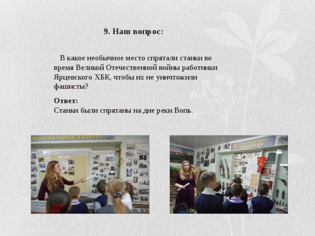 9. Наш вопрос:  В какое необычное место спрятали станки во время Великой Отечественной войны работники Ярцевского ХБК, чтобы их не уничтожили фашисты? Ответ: Станки были спрятаны на дне реки Вопь. 