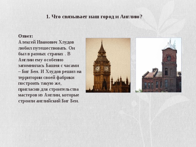 1. Что связывает наш город и Англию? Ответ: Алексей Иванович Хлудов любил путешествовать. Он был в разных странах . В Англии ему особенно запомнилась Башня с часами – Биг Бен. И Хлудов решил на территории своей фабрики построить такую же, пригласив для строительства мастеров из Англии, которые строили английский Биг Бен. 