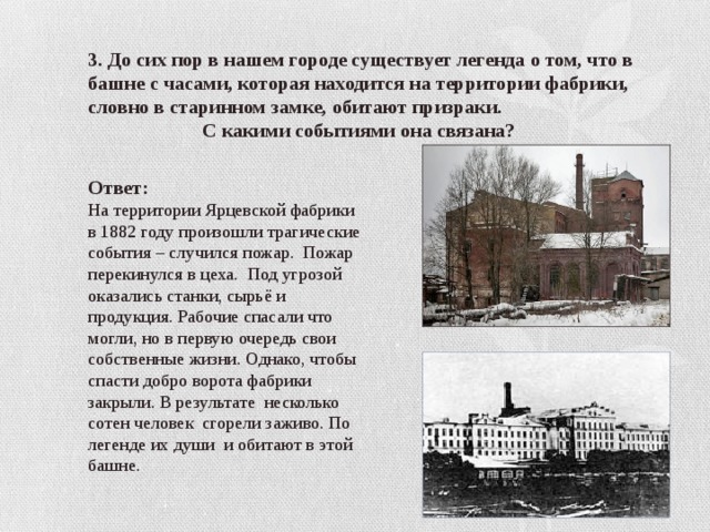 3. До сих пор в нашем городе существует легенда о том, что в башне с часами, которая находится на территории фабрики, словно в старинном замке, обитают призраки.  С какими событиями она связана? Ответ: На территории Ярцевской фабрики в 1882 году произошли трагические события – случился пожар. Пожар перекинулся в цеха. Под угрозой оказались станки, сырьё и продукция. Рабочие спасали что могли, но в первую очередь свои собственные жизни. Однако, чтобы спасти добро ворота фабрики закрыли. В результате несколько сотен человек сгорели заживо. По легенде их души и обитают в этой башне. 