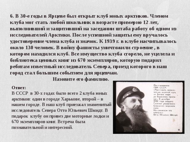 6. В 30-е годы в Ярцеве был открыт клуб юных арктиков. Членом клуба мог стать любой школьник в возрасте примерно 12 лет, выполнивший и защитивший на заседании штаба работу об одном из исследователей Арктики. После успешной защиты ему вручалось удостоверение члена клуба и значок. К 1939 г. в клубе насчитывалось около 130 человек. В войну фашисты уничтожили строение , в котором находился клуб. Все имущество клуба сгорело, не уцелела и библиотека ценных книг из 670 экземпляров, которую подарил ребятам известный исследователь Севера, приезд которого в наш город стал большим событием для ярцевчан.  Назовите его фамилию. Ответ: В СССР в 30-х годах было всего 2 клуба юных арктиков: один в городе Харькове, второй – в нашем городе. В наш клуб приезжал знаменитый исследователь Севера Отто Юльевич Шмидт. В подарок клубу он привез две моторные лодки и 670 экземпляров книг. Встреча была познавательной и интересной.  