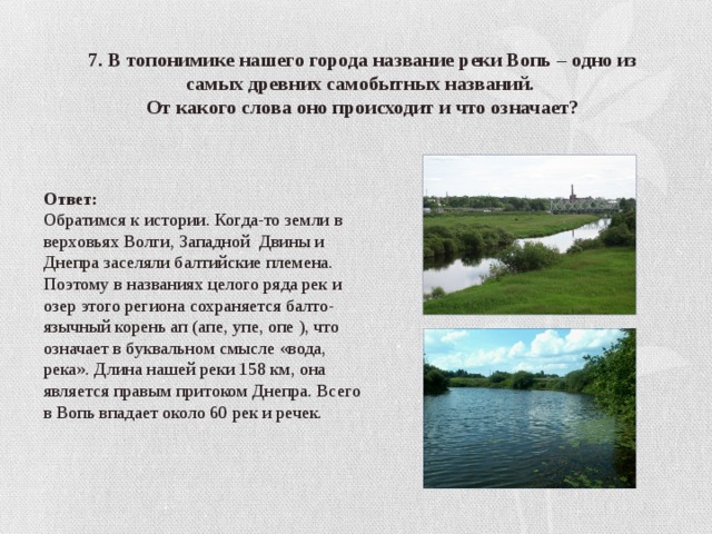 7. В топонимике нашего города название реки Вопь – одно из самых древних самобытных названий. От какого слова оно происходит и что означает? Ответ: Обратимся к истории. Когда-то земли в верховьях Волги, Западной Двины и Днепра заселяли балтийские племена. Поэтому в названиях целого ряда рек и озер этого региона сохраняется балто-язычный корень ап (апе, упе, опе ), что означает в буквальном смысле «вода, река». Длина нашей реки 158 км, она является правым притоком Днепра. Всего в Вопь впадает около 60 рек и речек. 