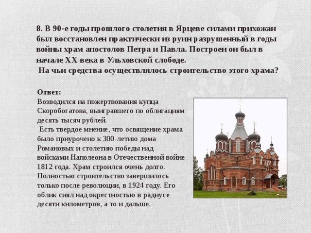 8. В 90-е годы прошлого столетия в Ярцеве силами прихожан был восстановлен практически из руин разрушенный в годы войны храм апостолов Петра и Павла. Построен он был в начале ХХ века в Ульховской слободе.  На чьи средства осуществлялось строительство этого храма? Ответ: Возводился на пожертвования купца Скоробогатова, выигравшего по облигациям десять тысяч рублей.  Есть твердое мнение, что освящение храма было приурочено к 300-летию дома Романовых и столетию победы над войсками Наполеона в Отечественной войне 1812 года. Храм строился очень долго. Полностью строительство завершилось только после революции, в 1924 году. Его облик сиял над окрестностью в радиусе десяти километров, а то и дальше. 