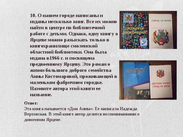 10. О нашем городе написаны и изданы несколько книг. Все их можно найти в центре по библиотечной работе с детьми. Однако, одну книгу о Ярцеве можно разыскать только в книгохранилище смоленской областной библиотеки. Она была издана в1966 г. и посвящена предвоенному Ярцеву. Это роман о жизни большого доброго семейства Анны Костомаровой, проживающей в маленьком фабричном городке. Назовите автора этой книги ее название. Ответ: Эта книга называется «Дом Анны». Ее написала Надежда Верховская. В этой книге автор делится воспоминаниями о довоенном Ярцеве. 