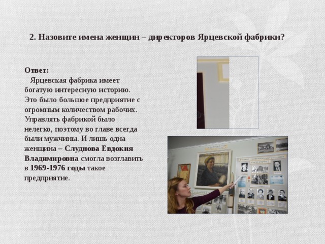 2. Назовите имена женщин – директоров Ярцевской фабрики? Ответ:  Ярцевская фабрика имеет богатую интересную историю. Это было большое предприятие с огромным количеством рабочих. Управлять фабрикой было нелегко, поэтому во главе всегда были мужчины. И лишь одна женщина – Слуднова Евдокия Владимировна смогла возглавить в 1969-1976 годы такое предприятие. 