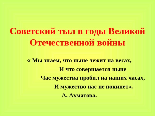 Советский тыл в годы Великой Отечественной войны « Мы знаем, что ныне лежит на весах,  И что совершается ныне  Час мужества пробил на наших часах,  И мужество нас не покинет». А. Ахматова.  