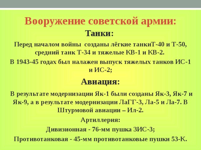Вооружение советской армии: Танки: Перед началом войны созданы лёгкие танкиТ-40 и Т-50, средний танк Т-34 и тяжелые КВ-1 и КВ-2. В 1943-45 годах был налажен выпуск тяжелых танков ИС-1 и ИС-2; Авиация:  В результате модернизации Як-1 были созданы Як-3, Як-7 и Як-9, а в результате модернизации ЛаГГ-3, Ла-5 и Ла-7. В Штурмовой авиации – Ил-2. Артиллерия: Дивизионная - 76-мм пушка ЗИС-3; Противотанковая - 45-мм противотанковые пушки 53-К. 