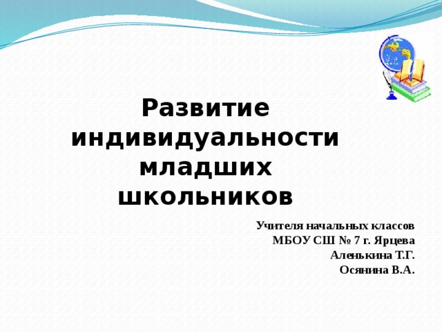 Развитие индивидуальности младших школьников Учителя начальных классов МБОУ СШ № 7 г. Ярцева Аленькина Т.Г. Осянина В.А. 