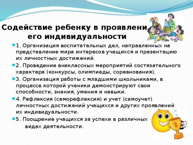 Содействие ребенку в проявлении его индивидуальности 1. Организация воспитательных дел, направленных на представление мира интересов учащихся и презентацию их личностных достижений. 2. Проведение внеклассных мероприятий состязательного характера (конкурсы, олимпиады, соревнования). 3. Организация работы с младшими школьниками, в процессе которой ученики демонстрируют свои способности, знания, умения и навыки. 4. Рефлексия (саморефлексия) и учет (самоучет) личностных достижений учащихся и других проявлений их индивидуальности. 5. Поощрение учащихся за успехи в различных  видах деятельности. 