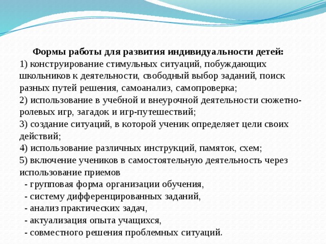  Формы работы для развития индивидуальности детей:  1) конструирование стимульных ситуаций, побуждающих школьников к деятельности, свободный выбор заданий, поиск разных путей решения, самоанализ, самопроверка;  2) использование в учебной и внеурочной деятельности сюжетно-ролевых игр, загадок и игр-путешествий;  3) создание ситуаций, в которой ученик определяет цели своих действий;  4) использование различных инструкций, памяток, схем;  5) включение учеников в самостоятельную деятельность через использование приемов  - групповая форма организации обучения,  - систему дифференцированных заданий,  - анализ практических задач,  - актуализация опыта учащихся,  - совместного решения проблемных ситуаций. 