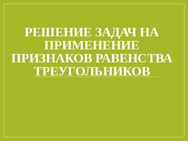 РЕШЕНИЕ ЗАДАЧ НА ПРИМЕНЕНИЕ ПРИЗНАКОВ РАВЕНСТВА ТРЕУГОЛЬНИКОВ