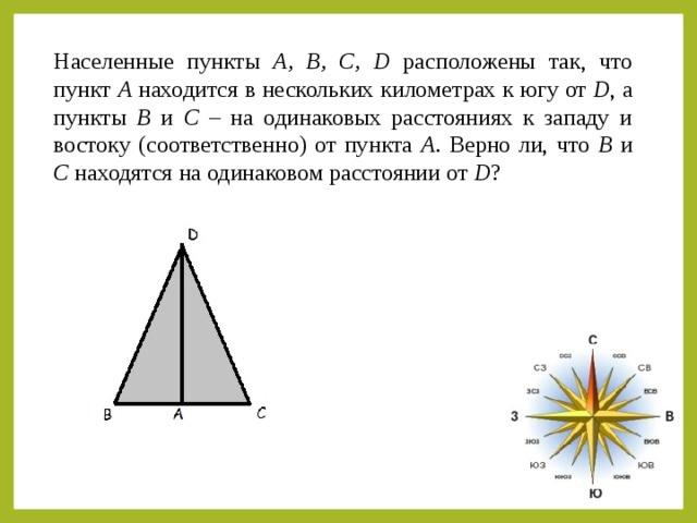 Населенные пункты А, В, С, D  расположены так, что пункт А находится в нескольких километрах к югу от D , а пункты В и С – на одинаковых расстояниях к западу и востоку (соответственно) от пункта А . Верно ли, что В и С находятся на одинаковом расстоянии от D ?