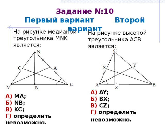 Задание №10  Первый вариант Второй вариант На рисунке медианой треугольника MNK является: На рисунке высотой треугольника АСВ является: А) AY; Б) BX; В) CZ; Г) определить невозможно.  А) МА; Б) NB; В) KC; Г) определить невозможно. 