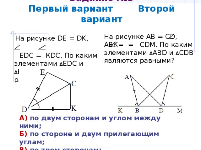 Задание №3  Первый вариант Второй вариант На рисунке АВ = СD, АВК= = СDМ. По каким элементами Δ АВD и Δ СDВ являются равными?  На рисунке DE = DK,  EDC = КDС. По каким элементами Δ ЕDС и Δ КDС являются равными? А) по двум сторонам и углом между ними; Б) по стороне и двум прилегающим углам; В) по трем сторонам; Г) определить невозможно. 