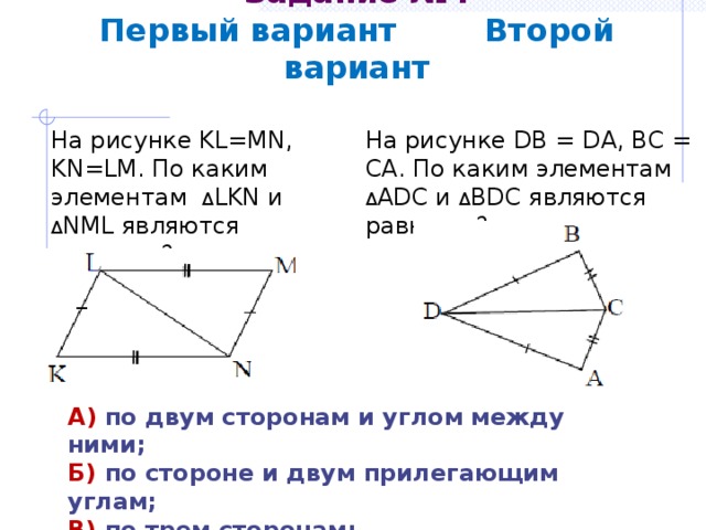 Задание №4  Первый вариант Второй вариант На рисунке DB = DA, BC = CA. По каким элементам Δ ADC и Δ BDC являются равными? На рисунке KL=MN, KN=LM. По каким элементам Δ LKN и Δ NML являются равными? А) по двум сторонам и углом между ними; Б) по стороне и двум прилегающим углам; В) по трем сторонам; Г) определить невозможно. 