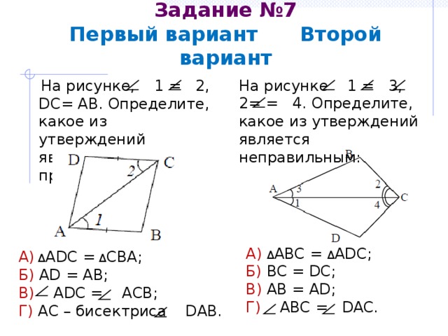 Задание №7  Первый вариант Второй вариант На рисунке 1 = 3, 2= = 4. Определите, какое из утверждений является неправильным:  На рисунке, 1 = 2, DC= AB. Определите, какое из утверждений является правильным: А) Δ ABC = Δ ADC; Б) BC = DC; В) AB = AD; Г) ABC = DAC. А)  Δ ADC = Δ CBA; Б) AD = AB; В) ADC = АСВ; Г) АС – бисектриса DАВ. 