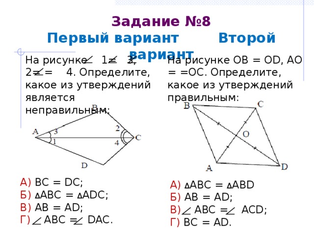Задание №8  Первый вариант Второй вариант На рисунке OB = OD, AO = =OC. Определите, какое из утверждений правильным: На рисунке 1= 3, 2= = 4. Определите, какое из утверждений является неправильным: А) BC = DC; Б)  Δ ABC = Δ ADC; В) AB = AD; Г) ABC = DAC. А) Δ ABC = Δ АВD Б) AB = AD; В) ABC = ACD; Г) BC = AD. 