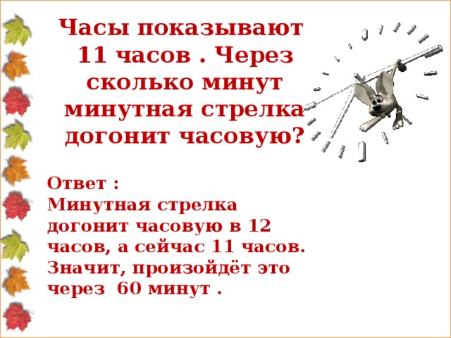 Часы показывают 11 часов . Через сколько минут минутная стрелка догонит часовую? Ответ : Минутная стрелка догонит часовую в 12 часов, а сейчас 11 часов. Значит, произойдёт это через 60 минут .  