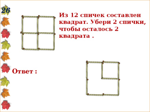 26 Из 12 спичек составлен квадрат. Убери 2 спички, чтобы осталось 2 квадрата .  Ответ : 