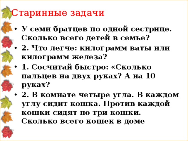 Старинные задачи У семи братцев по одной сестрице. Сколько всего детей в семье? 2. Что легче: килограмм ваты или килограмм железа? 1. Сосчитай быстро: «Сколько пальцев на двух руках? А на 10 руках? 2. В комнате четыре угла. В каждом углу сидит кошка. Против каждой кошки сидят по три кошки. Сколько всего кошек в доме 