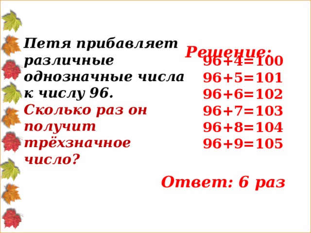  Решение: Петя прибавляет различные однозначные числа к числу 96. Сколько раз он получит трёхзначное число? 96+4=100 96+5=101 96+6=102 96+7=103 96+8=104 96+9=105 Ответ: 6 раз 