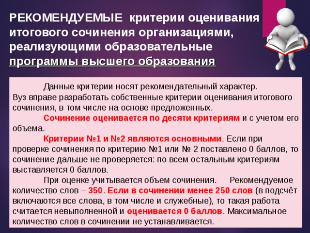 РЕКОМЕНДУЕМЫЕ критерии оценивания итогового сочинения организациями, реализующими образовательные  программы высшего образования  Данные критерии носят рекомендательный характер. Вуз вправе разработать собственные критерии оценивания итогового сочинения, в том числе на основе предложенных.  Сочинение оценивается по десяти критериям и с учетом его объема.  Критерии №1 и №2 являются основными . Если при проверке сочинения по критерию №1 или № 2 поставлено 0 баллов, то сочинение дальше не проверяется: по всем остальным критериям выставляется 0 баллов.  При оценке учитывается объем сочинения.  Рекомендуемое количество слов – 350 . Если в сочинении менее 250 слов (в подсчёт включаются все слова, в том числе и служебные), то такая работа считается невыполненной и оценивается 0 баллов . Максимальное количество слов в сочинении не устанавливается.  