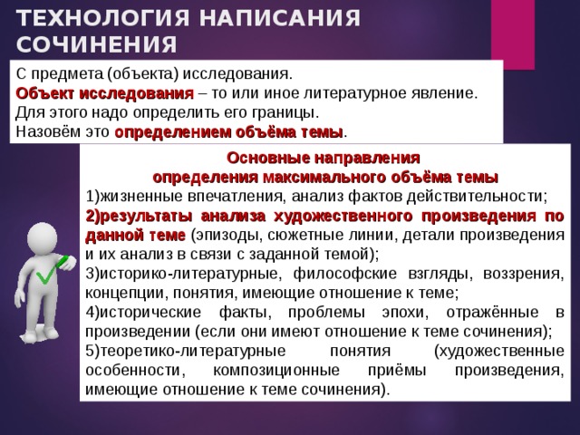 ТЕХНОЛОГИЯ НАПИСАНИЯ СОЧИНЕНИЯ  I. С чего начать? С предмета (объекта) исследования. Объект исследования – то или иное литературное явление. Для этого надо определить его границы. Назовём это определением объёма темы . Основные направления определения максимального объёма темы жизненные впечатления, анализ фактов действительности; результаты анализа художественного произведения по данной теме (эпизоды, сюжетные линии, детали произведения и их анализ в связи с заданной темой); историко-литературные, философские взгляды, воззрения, концепции, понятия, имеющие отношение к теме; исторические факты, проблемы эпохи, отражённые в произведении (если они имеют отношение к теме сочинения); теоретико-литературные понятия (художественные особенности, композиционные приёмы произведения, имеющие отношение к теме сочинения). 