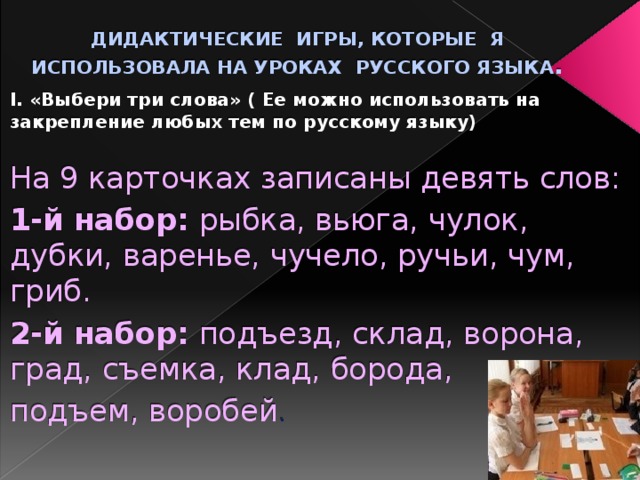 ДИДАКТИЧЕСКИЕ ИГРЫ, КОТОРЫЕ Я ИСПОЛЬЗОВАЛА НА УРОКАХ РУССКОГО ЯЗЫКА . I. «Выбери три слова» ( Ее можно использовать на закрепление любых тем по русскому языку) На 9 карточках записаны девять слов: 1-й набор: рыбка, вьюга, чулок, дубки, варенье, чучело, ручьи, чум, гриб. 2-й набор: подъезд, склад, ворона, град, съемка, клад, борода, подъем, воробей . 